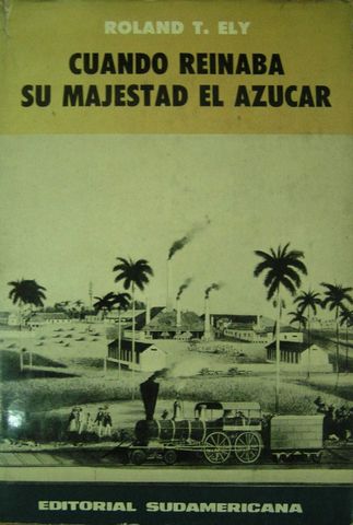 CUANDO REINABA SU MAJESTAD EL AZUCAR, ROLAND T. ELY, EDITORIAL SUDAMERICANA, 1963